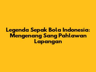 Legenda Sepak Bola Indonesia: Mengenang Sang Pahlawan Lapangan