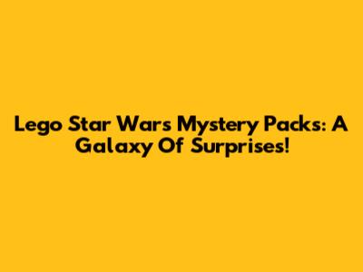 Lego Star Wars Mystery Packs: A Galaxy Of Surprises!