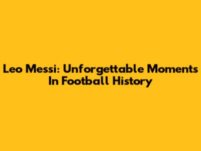 Leo Messi: Unforgettable Moments In Football History