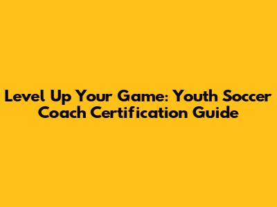 Level Up Your Game: Youth Soccer Coach Certification Guide