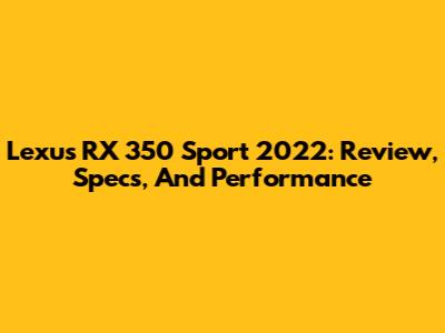 Lexus RX 350 Sport 2022: Review, Specs, And Performance