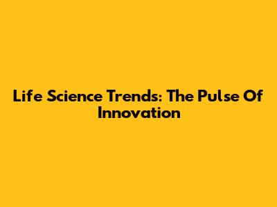 Life Science Trends: The Pulse Of Innovation
