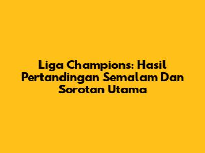 Liga Champions: Hasil Pertandingan Semalam Dan Sorotan Utama