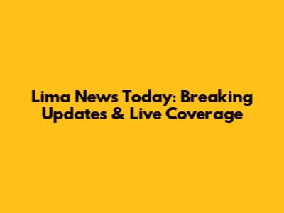 Lima News Today: Breaking Updates & Live Coverage
