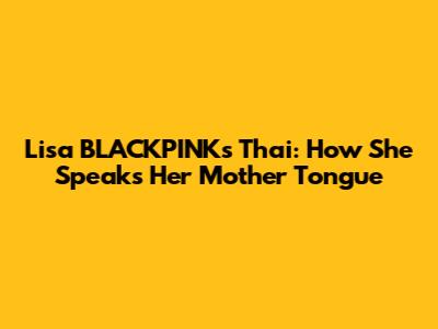 Lisa BLACKPINK's Thai: How She Speaks Her Mother Tongue