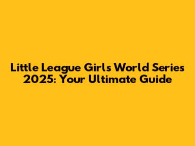 Little League Girls World Series 2025: Your Ultimate Guide