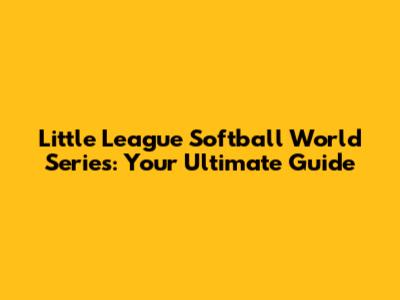 Little League Softball World Series: Your Ultimate Guide