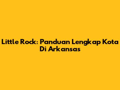 Little Rock: Panduan Lengkap Kota Di Arkansas