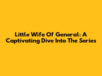 Little Wife Of General: A Captivating Dive Into The Series