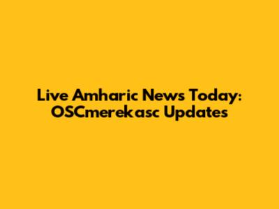 Live Amharic News Today: OSCmerekasc Updates