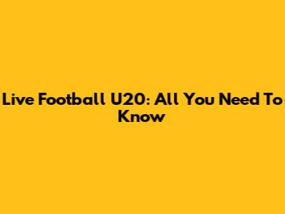 Live Football U20: All You Need To Know