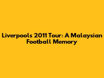 Liverpool's 2011 Tour: A Malaysian Football Memory