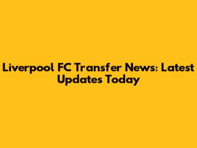 Liverpool FC Transfer News: Latest Updates Today