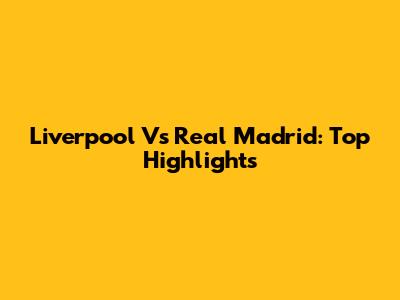 Liverpool Vs Real Madrid: Top Highlights