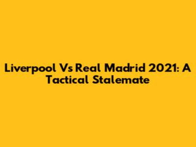 Liverpool Vs Real Madrid 2021: A Tactical Stalemate