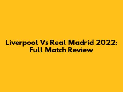 Liverpool Vs Real Madrid 2022: Full Match Review