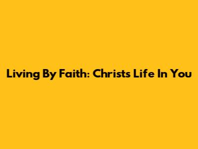 Living By Faith: Christ's Life In You