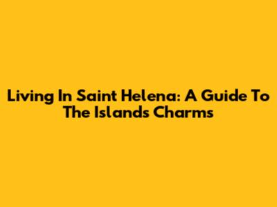 Living In Saint Helena: A Guide To The Island's Charms