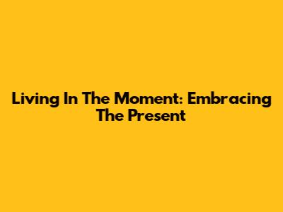 Living In The Moment: Embracing The Present