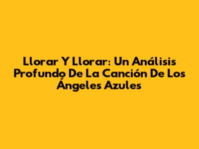 Llorar Y Llorar: Un Análisis Profundo De La Canción De Los Ángeles Azules
