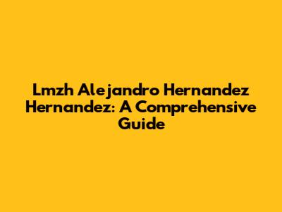 Lmzh Alejandro Hernandez Hernandez: A Comprehensive Guide