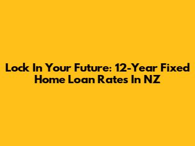 Lock In Your Future: 12-Year Fixed Home Loan Rates In NZ