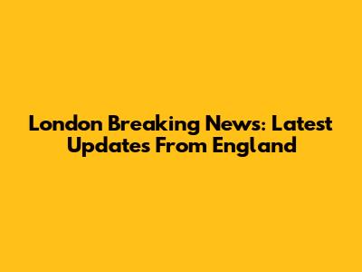 London Breaking News: Latest Updates From England