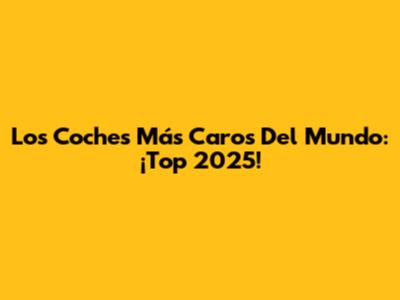 Los Coches Más Caros Del Mundo: ¡Top 2025!