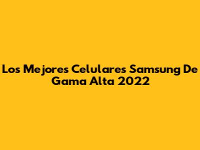 Los Mejores Celulares Samsung De Gama Alta 2022
