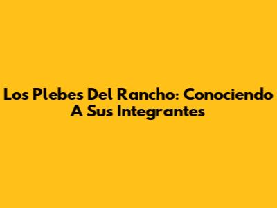 Los Plebes Del Rancho: Conociendo A Sus Integrantes