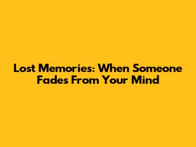 Lost Memories: When Someone Fades From Your Mind