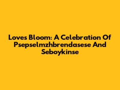 Love's Bloom: A Celebration Of Psepselmzhbrendasese And Seboykinse