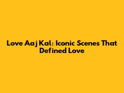 Love Aaj Kal: Iconic Scenes That Defined Love