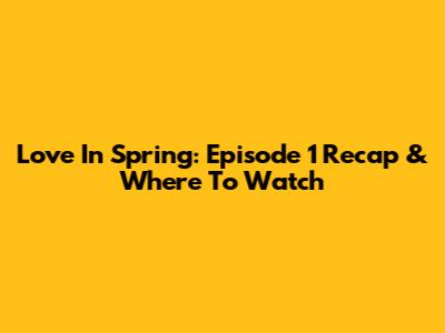 Love In Spring: Episode 1 Recap & Where To Watch