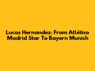 Lucas Hernandez: From Atlético Madrid Star To Bayern Munich