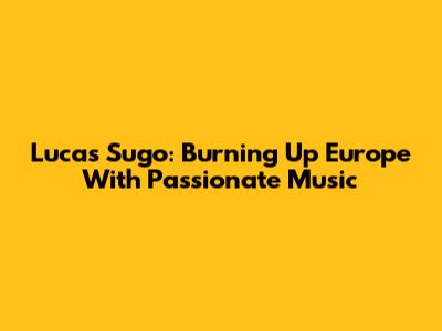 Lucas Sugo: Burning Up Europe With Passionate Music