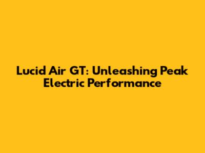 Lucid Air GT: Unleashing Peak Electric Performance