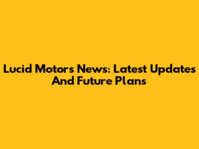 Lucid Motors News: Latest Updates And Future Plans
