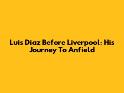 Luis Diaz Before Liverpool: His Journey To Anfield