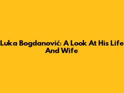 Luka Bogdanović: A Look At His Life And Wife