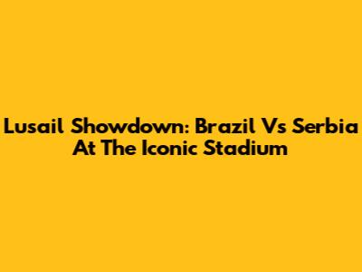 Lusail Showdown: Brazil Vs Serbia At The Iconic Stadium
