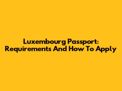 Luxembourg Passport: Requirements And How To Apply