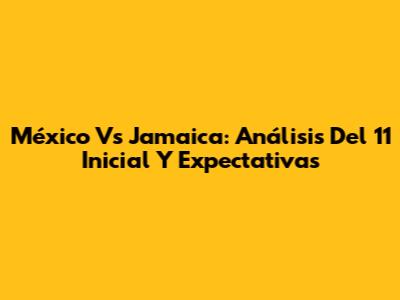 México Vs Jamaica: Análisis Del 11 Inicial Y Expectativas