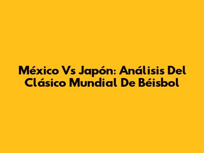 México Vs Japón: Análisis Del Clásico Mundial De Béisbol