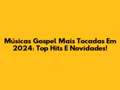 Músicas Gospel Mais Tocadas Em 2024: Top Hits E Novidades!
