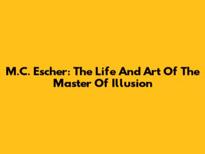 M.C. Escher: The Life And Art Of The Master Of Illusion