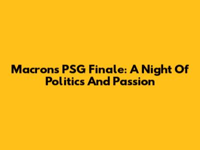 Macron's PSG Finale: A Night Of Politics And Passion