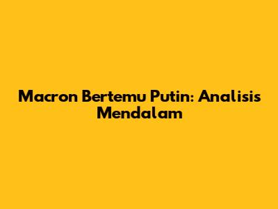 Macron Bertemu Putin: Analisis Mendalam