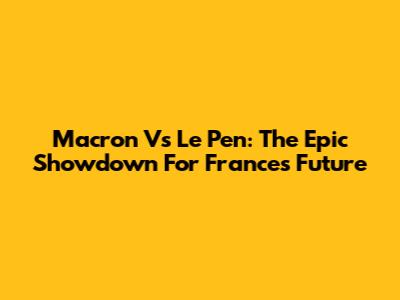 Macron Vs Le Pen: The Epic Showdown For France's Future
