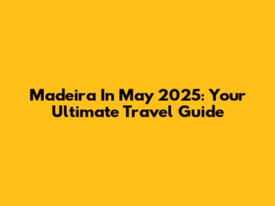 Madeira In May 2025: Your Ultimate Travel Guide